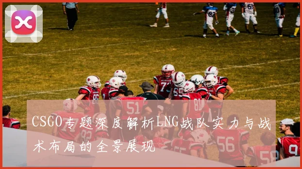 CSGO专题深度解析LNG战队实力与战术布局的全景展现