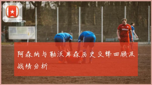 阿森纳与勒沃库森历史交锋回顾及战绩分析