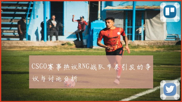 CSGO赛事热议RNG战队节奏引发的争议与讨论分析