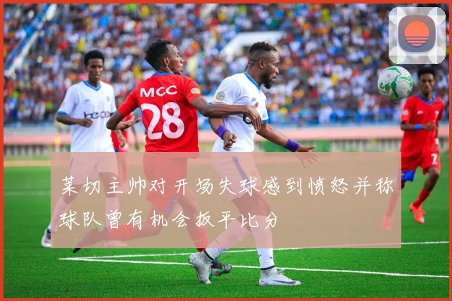 莱切主帅对开场失球感到愤怒并称球队曾有机会扳平比分