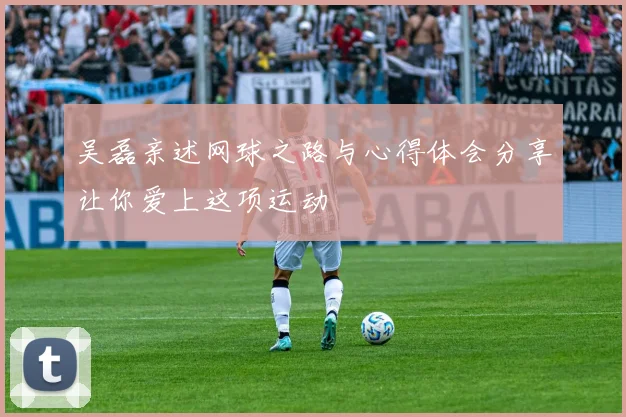 吴磊亲述网球之路与心得体会分享让你爱上这项运动