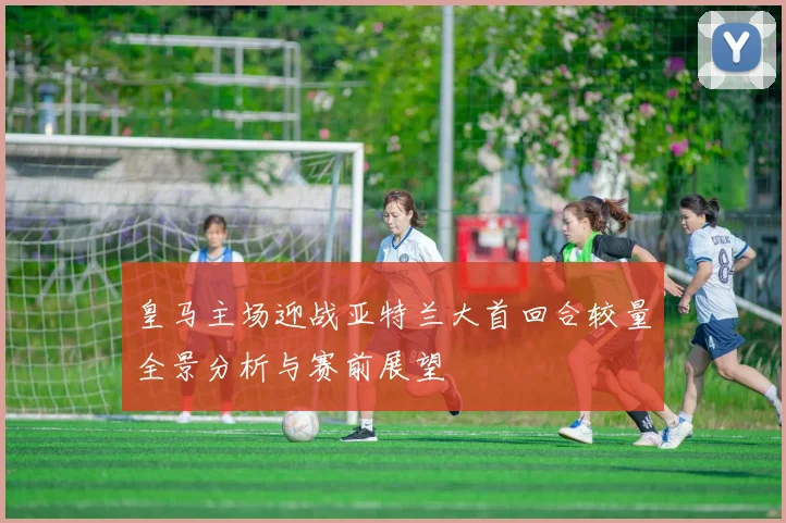 皇马主场迎战亚特兰大首回合较量全景分析与赛前展望