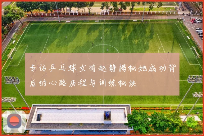 专访乒乓球女将赵静揭秘她成功背后的心路历程与训练秘诀