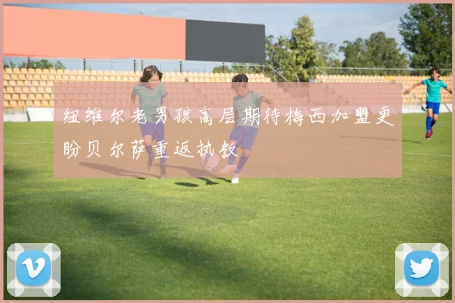 纽维尔老男孩高层期待梅西加盟更盼贝尔萨重返执教